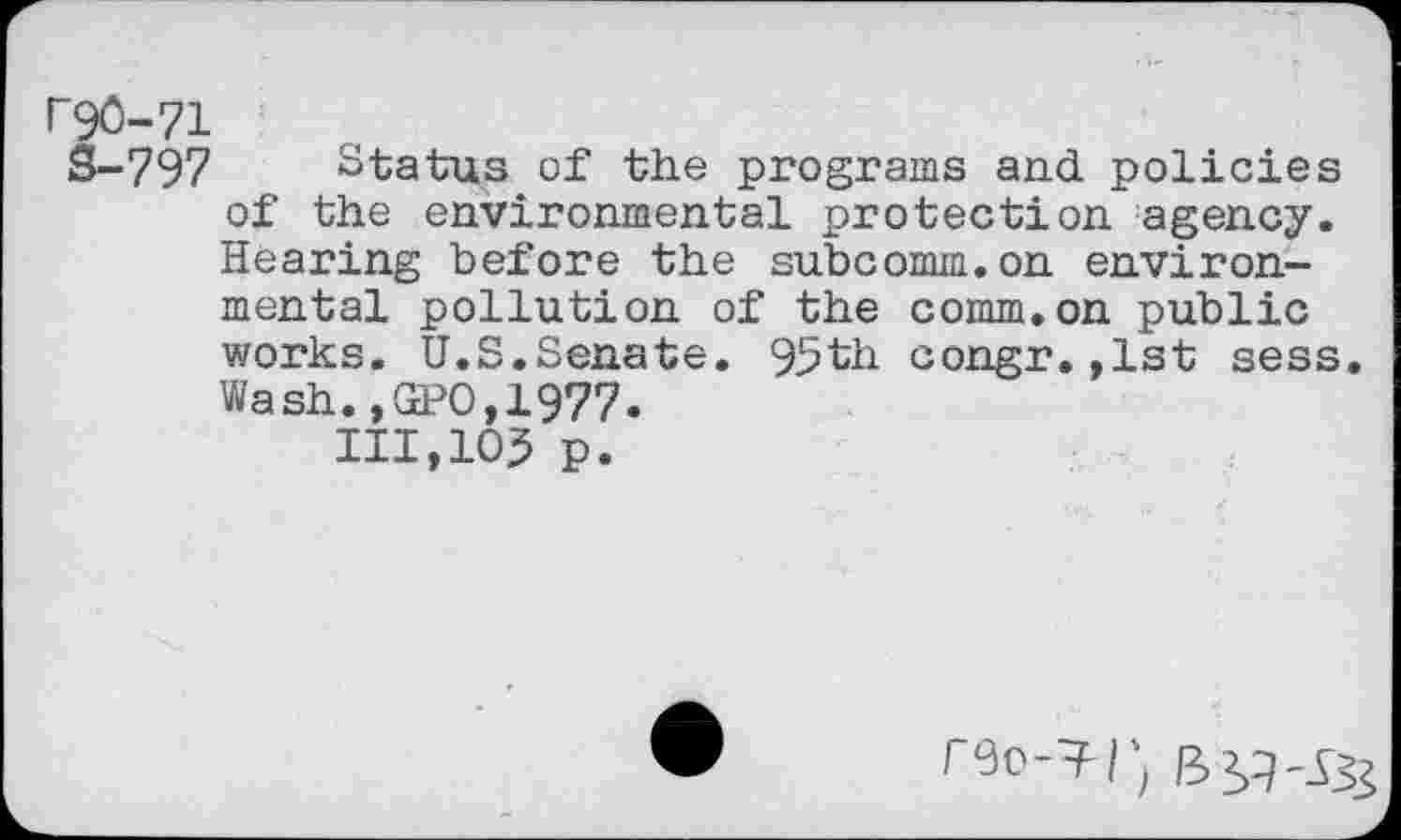 ﻿P90-71
S-797 Status of the programs and policies of the environmental protection agency. Hearing before the subcomm.on environmental pollution of the comm.on public works. U.S.Senate. 95th congr.,lst sess. Wash.,GPO,1977.
111,105 p.
